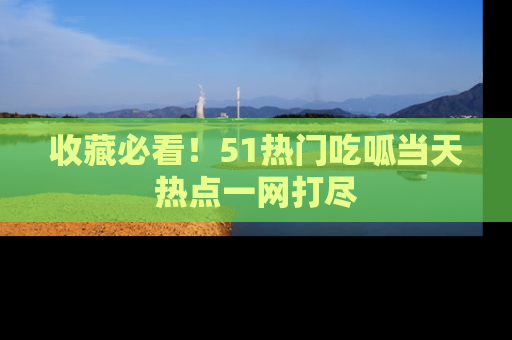 收藏必看！51热门吃呱当天热点一网打尽
