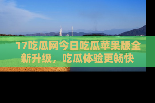 17吃瓜网今日吃瓜苹果版全新升级，吃瓜体验更畅快