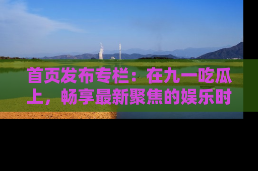 首页发布专栏：在九一吃瓜上，畅享最新聚焦的娱乐时讯