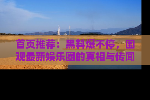 首页推荐：黑料爆不停，围观最新娱乐圈的真相与传闻