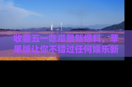 收藏五一吃瓜最新爆料，苹果版让你不错过任何娱乐新闻