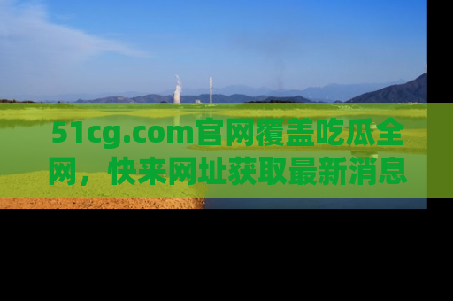 51cg.com官网覆盖吃瓜全网，快来网址获取最新消息与链接！