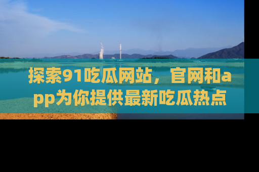 探索91吃瓜网站，官网和app为你提供最新吃瓜热点
