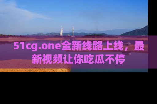 51cg.one全新线路上线，最新视频让你吃瓜不停