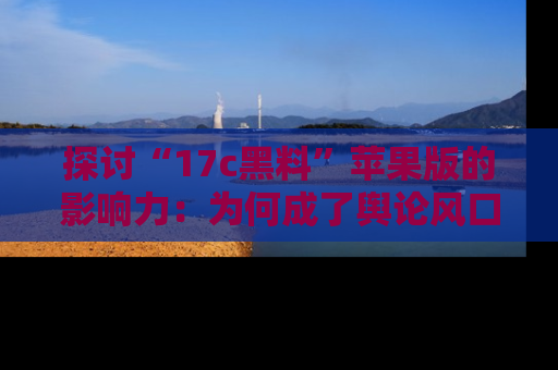 探讨“17c黑料”苹果版的影响力：为何成了舆论风口？