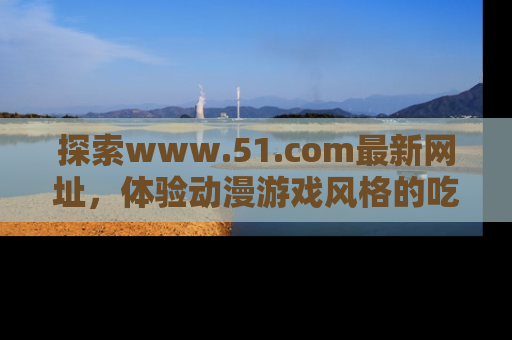 探索www.51.com最新网址，体验动漫游戏风格的吃瓜乐趣！