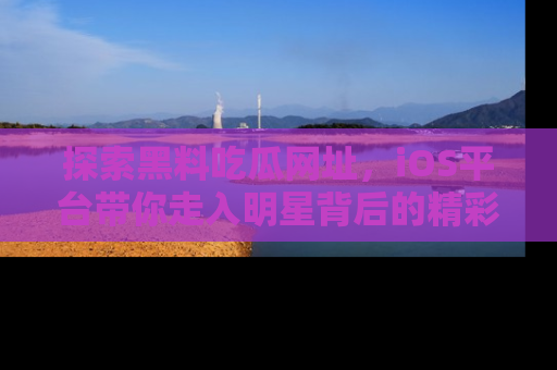 探索黑料吃瓜网址，iOS平台带你走入明星背后的精彩故事！