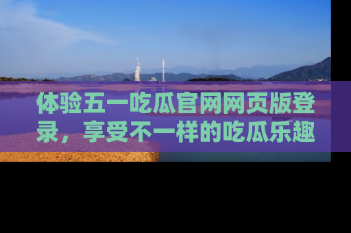 体验五一吃瓜官网网页版登录，享受不一样的吃瓜乐趣与互动体验