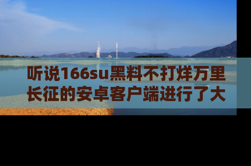 听说166su黑料不打烊万里长征的安卓客户端进行了大更新，八卦内容更加精彩与丰富！
