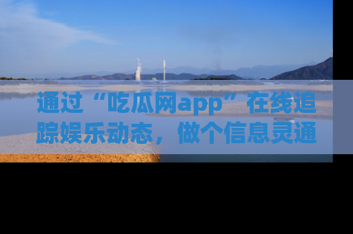 通过“吃瓜网app”在线追踪娱乐动态，做个信息灵通的吃瓜群众！