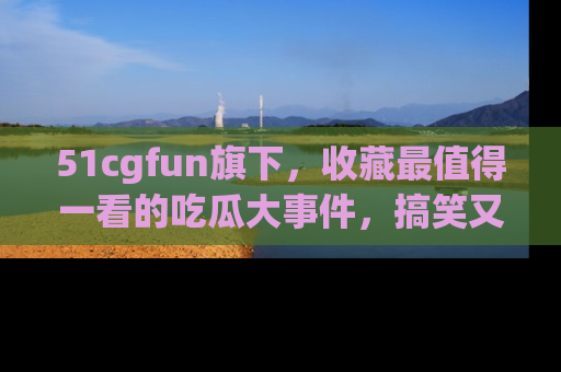 51cgfun旗下，收藏最值得一看的吃瓜大事件，搞笑又精彩！