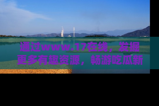 通过www.17在线，发掘更多有趣资源，畅游吃瓜新闻海洋