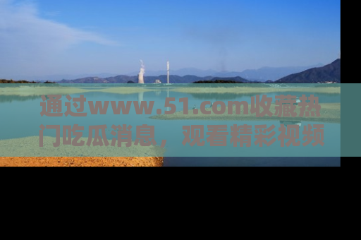 通过www.51.com收藏热门吃瓜消息，观看精彩视频与段子！