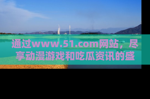 通过www.51.com网站，尽享动漫游戏和吃瓜资讯的盛宴！