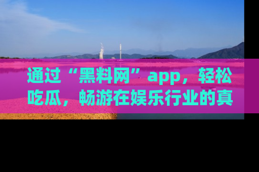 通过“黑料网”app，轻松吃瓜，畅游在娱乐行业的真实世界！