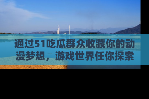 通过51吃瓜群众收藏你的动漫梦想，游戏世界任你探索