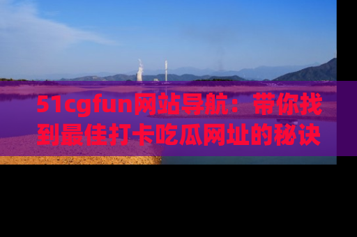 51cgfun网站导航：带你找到最佳打卡吃瓜网址的秘诀
