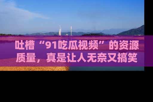 吐槽“91吃瓜视频”的资源质量，真是让人无奈又搞笑！