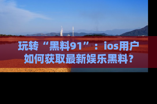 玩转“黑料91”：ios用户如何获取最新娱乐黑料？