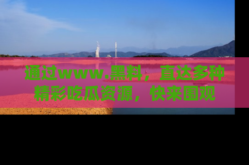 通过www.黑料，直达多种精彩吃瓜资源，快来围观