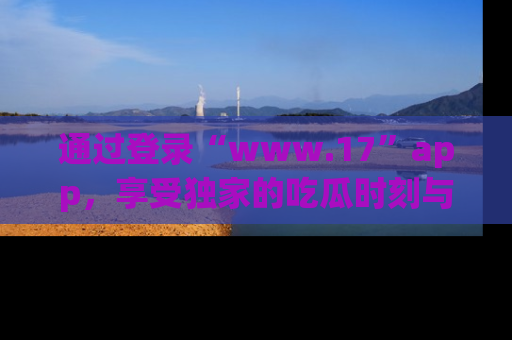通过登录“www.17”app，享受独家的吃瓜时刻与娱乐资讯！