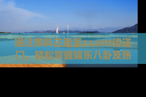 通过黑料正能量zzzttt传送门，轻松掌握娱乐八卦及热辣链接，不妨试试我们的app吧！