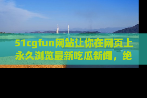 51cgfun网站让你在网页上永久浏览最新吃瓜新闻，绝不错过任何热点！