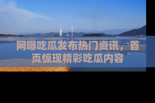 网曝吃瓜发布热门资讯，首页惊现精彩吃瓜内容