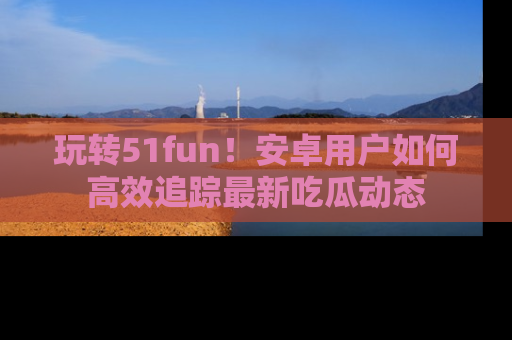 玩转51fun！安卓用户如何高效追踪最新吃瓜动态