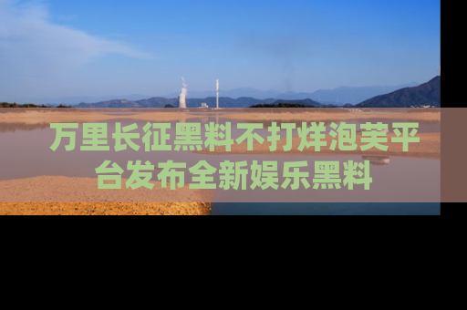 万里长征黑料不打烊泡芙平台发布全新娱乐黑料