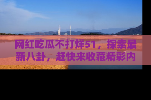 网红吃瓜不打烊51，探索最新八卦，赶快来收藏精彩内容！