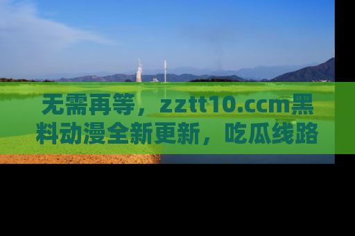 无需再等,zztt10.ccm黑料动漫全新更新,吃瓜线路佛系推荐!