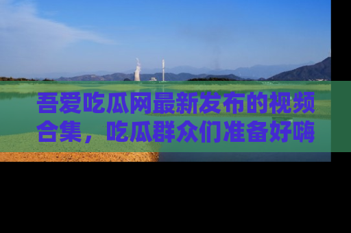 吾爱吃瓜网最新发布的视频合集,吃瓜群众们准备好嗨起来了吗?