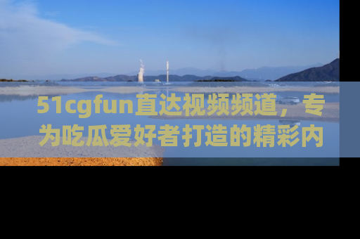 51cgfun直达视频频道，专为吃瓜爱好者打造的精彩内容库！