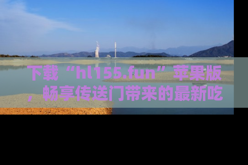 下载“hl155.fun”苹果版,畅享传送门带来的最新吃瓜资讯