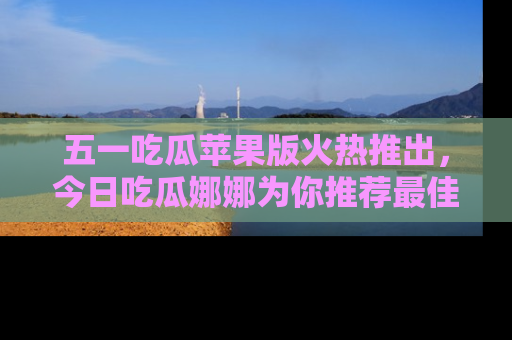 五一吃瓜苹果版火热推出,今日吃瓜娜娜为你推荐最佳美食!