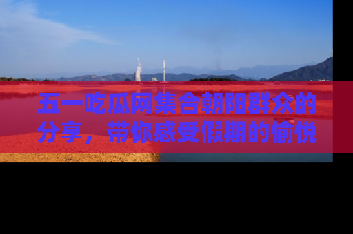 五一吃瓜网集合朝阳群众的分享,带你感受假期的愉悦!