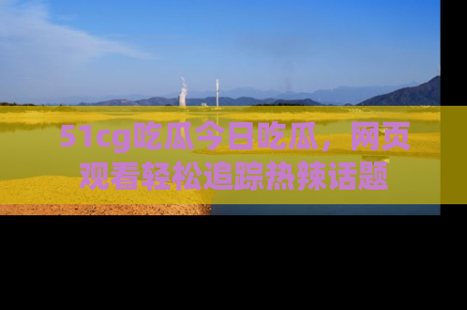 51cg吃瓜今日吃瓜，网页观看轻松追踪热辣话题