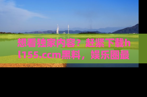 想看独家内容?赶紧下载hl155.ccm黑料,娱乐圈最劲爆的新闻一手掌握!