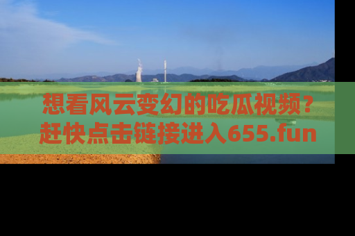 想看风云变幻的吃瓜视频?赶快点击链接进入655.fun吧!