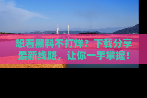 想看黑料不打烊?下载分享最新线路,让你一手掌握!