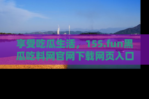 享受吃瓜生活,155.fun黑瓜吃料网官网下载网页入口全解析