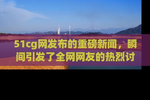 51cg网发布的重磅新闻，瞬间引发了全网网友的热烈讨论！