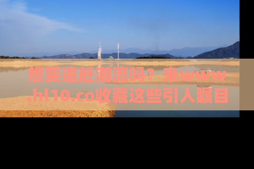 想要追赶潮流吗?来www.hl10.co收藏这些引人瞩目的新闻瞬间吧!