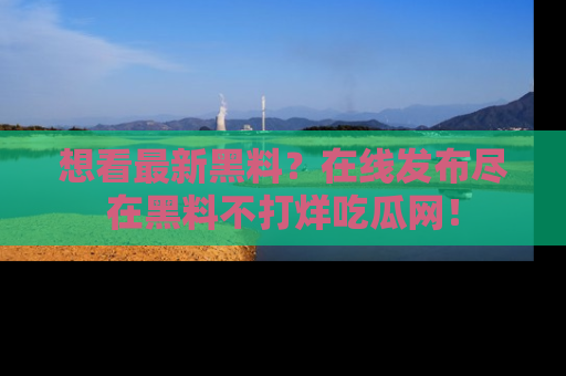 想看最新黑料?在线发布尽在黑料不打烊吃瓜网!