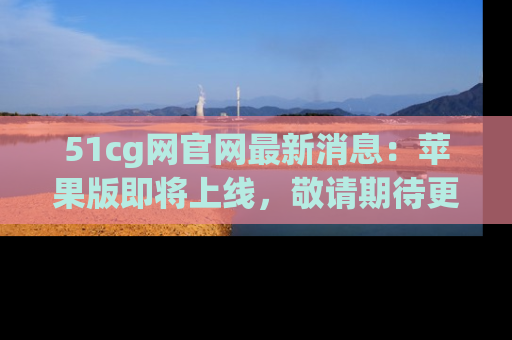 51cg网官网最新消息：苹果版即将上线，敬请期待更多吃瓜内容！