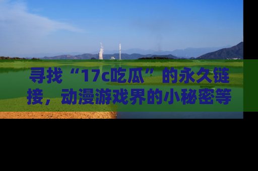 寻找“17c吃瓜”的永久链接,动漫游戏界的小秘密等你来揭秘!