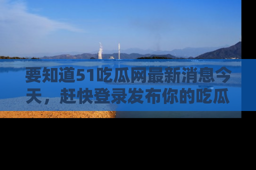 要知道51吃瓜网最新消息今天，赶快登录发布你的吃瓜体验吧！