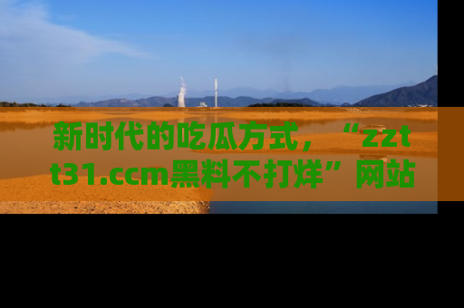 新时代的吃瓜方式,“zztt31.ccm黑料不打烊”网站为iOS用户带来惊喜