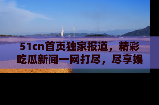 51cn首页独家报道，精彩吃瓜新闻一网打尽，尽享娱乐盛宴
